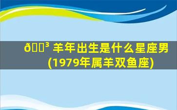 🐳 羊年出生是什么星座男(1979年属羊双鱼座)